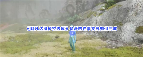阿凡达潘多拉边境乌沃的往事支线如何完成任务完成方法分享给小伙伴们 阿凡达潘多拉边境乌沃的往事支线如何完成任务完成方法分享给小伙伴们